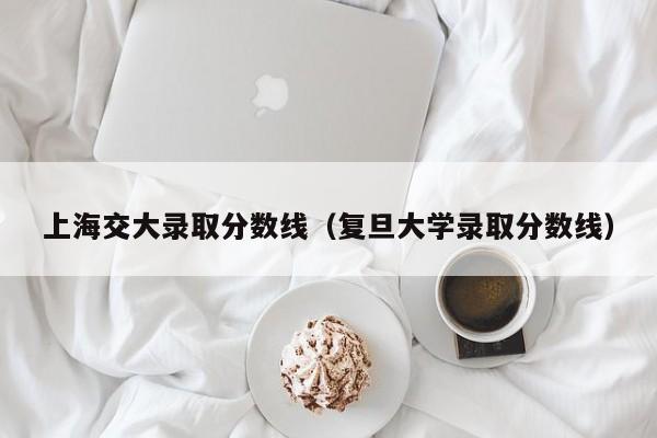 上海交大录取分数线（复旦大学录取分数线）