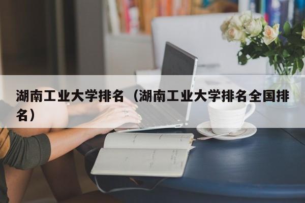 湖南工业大学排名（湖南工业大学排名全国排名）