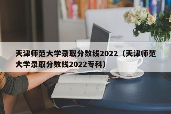 天津师范大学录取分数线2022（天津师范大学录取分数线2022专科）