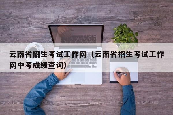 云南省招生考试工作网（云南省招生考试工作网中考成绩查询）