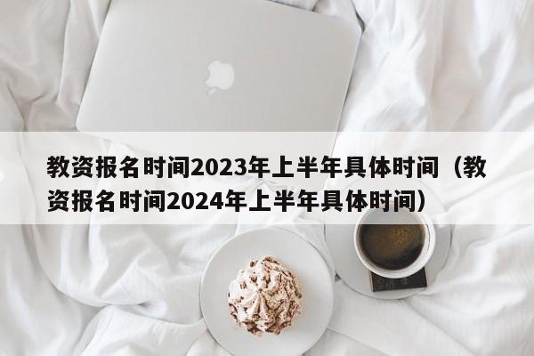 教资报名时间2023年上半年具体时间（教资报名时间2024年上半年具体时间）