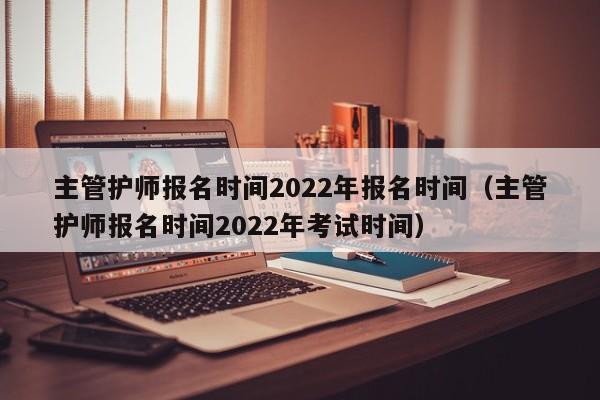 主管护师报名时间2022年报名时间（主管护师报名时间2022年考试时间）