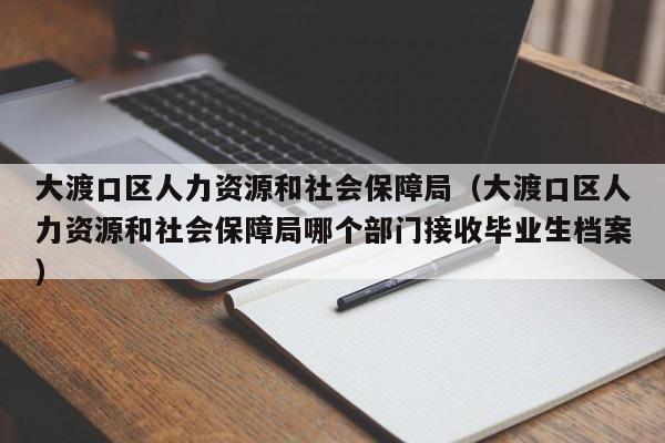 大渡口区人力资源和社会保障局（大渡口区人力资源和社会保障局哪个部门接收毕业生档案）