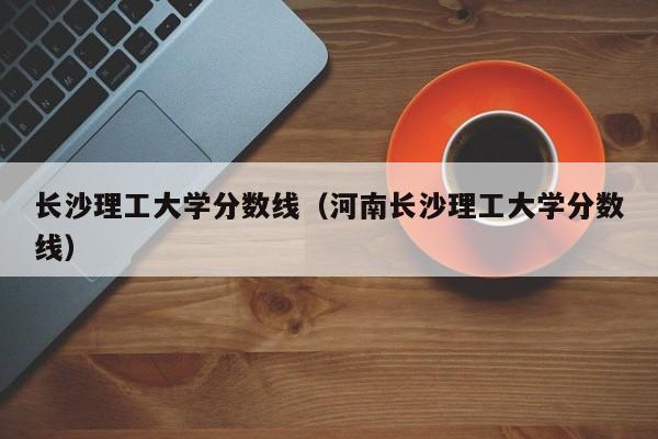 长沙理工大学分数线（河南长沙理工大学分数线）