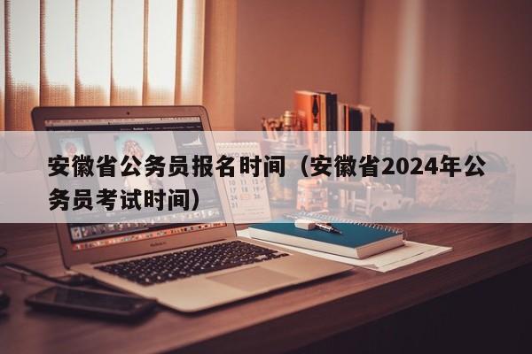 安徽省公务员报名时间（安徽省2024年公务员考试时间）