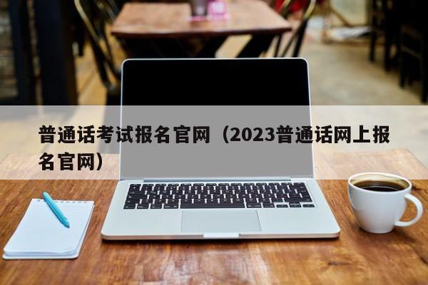 普通话考试报名官网（2023普通话网上报名官网）