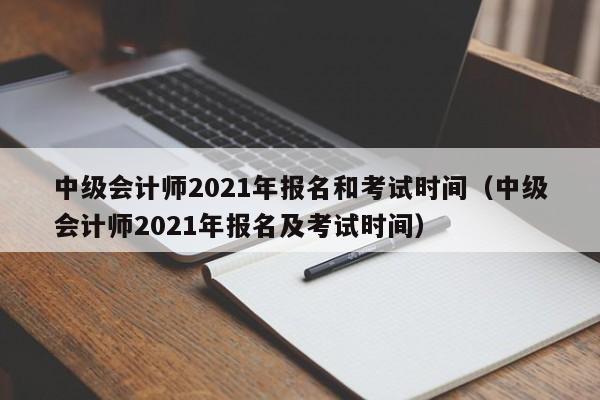 中级会计师2021年报名和考试时间（中级会计师2021年报名及考试时间）