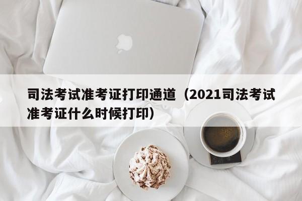 司法考试准考证打印通道（2021司法考试准考证什么时候打印）