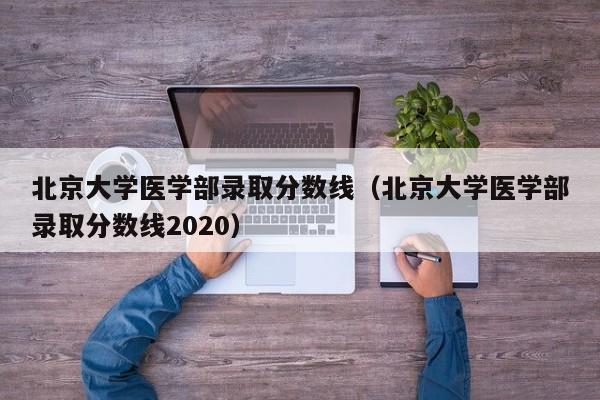 北京大学医学部录取分数线（北京大学医学部录取分数线2020）