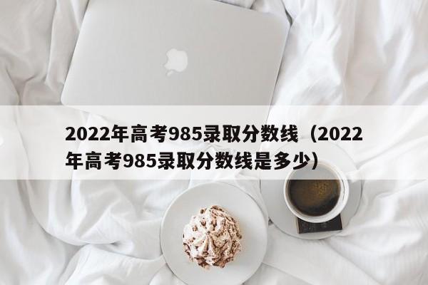 2022年高考985录取分数线（2022年高考985录取分数线是多少）