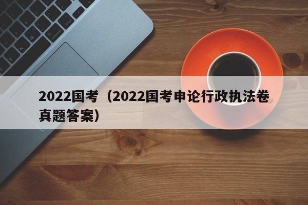 2022国考（2022国考申论行政执法卷真题答案）