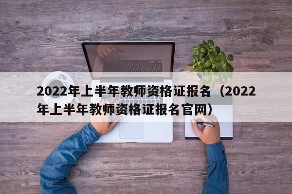 2022年上半年教师资格证报名（2022年上半年教师资格证报名官网）