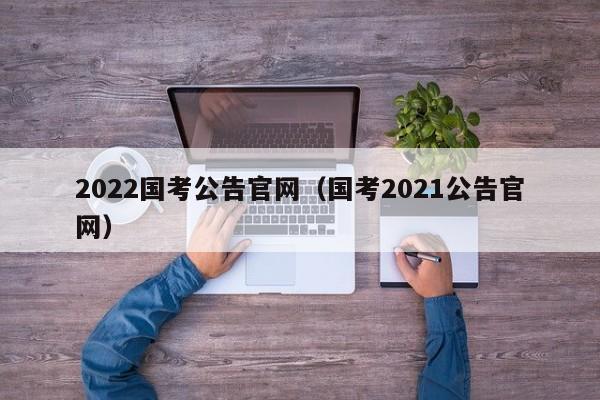 2022国考公告官网（国考2021公告官网）