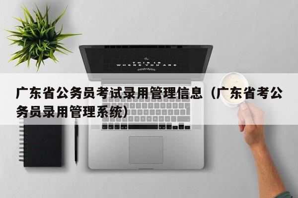 广东省公务员考试录用管理信息（广东省考公务员录用管理系统）