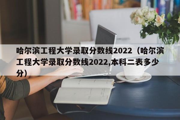 哈尔滨工程大学录取分数线2022（哈尔滨工程大学录取分数线2022,本科二表多少分）