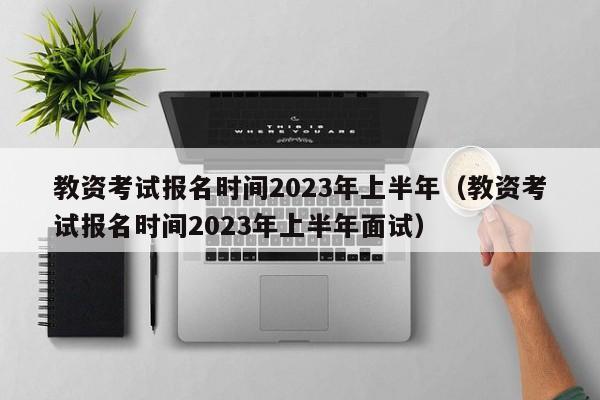 教资考试报名时间2023年上半年（教资考试报名时间2023年上半年面试）