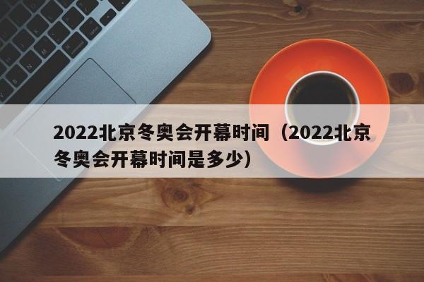 2022北京冬奥会开幕时间（2022北京冬奥会开幕时间是多少）