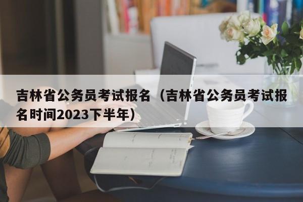 吉林省公务员考试报名（吉林省公务员考试报名时间2023下半年）