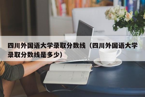 四川外国语大学录取分数线（四川外国语大学录取分数线是多少）