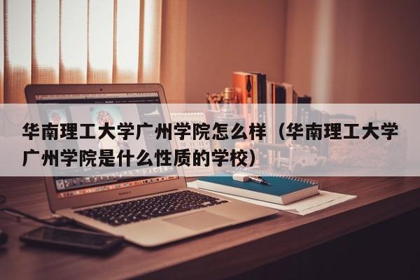 华南理工大学广州学院怎么样（华南理工大学广州学院是什么性质的学校）