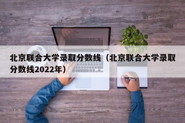 北京联合大学录取分数线（北京联合大学录取分数线2022年）