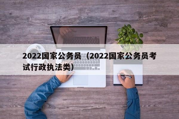 2022国家公务员（2022国家公务员考试行政执法类）