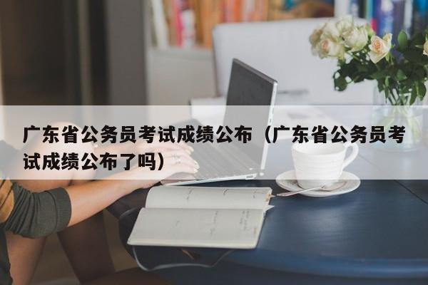 广东省公务员考试成绩公布（广东省公务员考试成绩公布了吗）