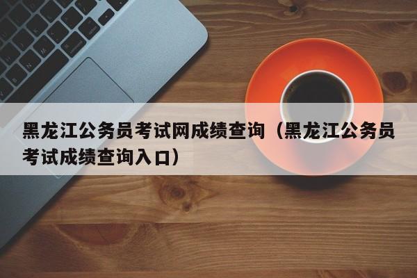 黑龙江公务员考试网成绩查询（黑龙江公务员考试成绩查询入口）