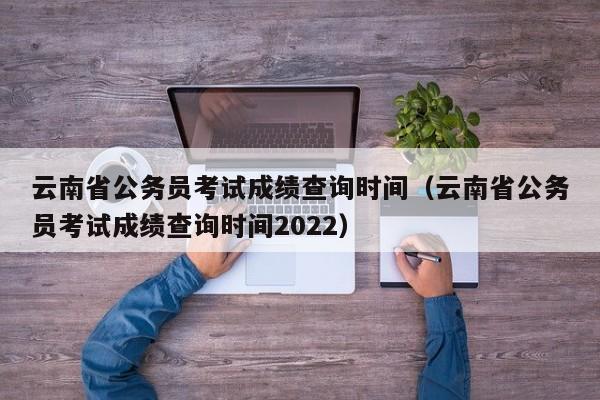 云南省公务员考试成绩查询时间（云南省公务员考试成绩查询时间2022）