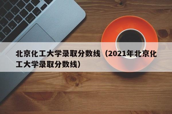 北京化工大学录取分数线（2021年北京化工大学录取分数线）