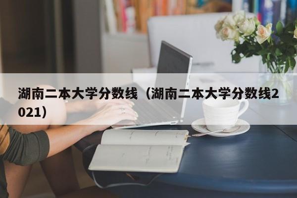 湖南二本大学分数线（湖南二本大学分数线2021）