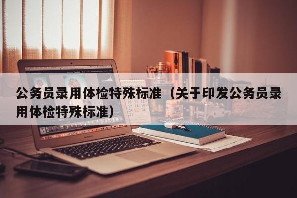 公务员录用体检特殊标准（关于印发公务员录用体检特殊标准）