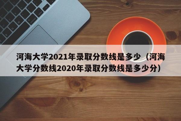 河海大学2021年录取分数线是多少（河海大学分数线2020年录取分数线是多少分）