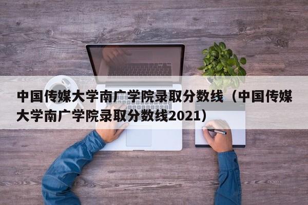 中国传媒大学南广学院录取分数线（中国传媒大学南广学院录取分数线2021）