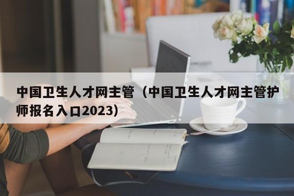 中国卫生人才网主管（中国卫生人才网主管护师报名入口2023）