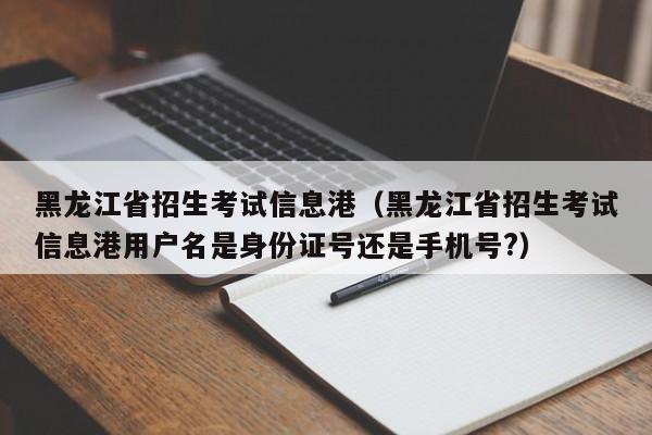 黑龙江省招生考试信息港（黑龙江省招生考试信息港用户名是身份证号还是手机号?）