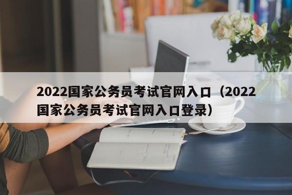 2022国家公务员考试官网入口（2022国家公务员考试官网入口登录）