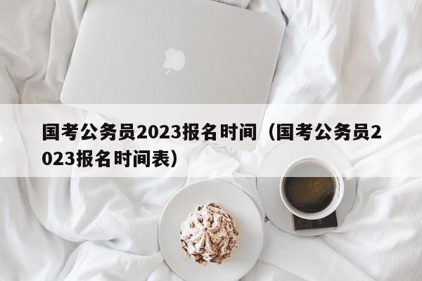 国考公务员2023报名时间（国考公务员2023报名时间表）