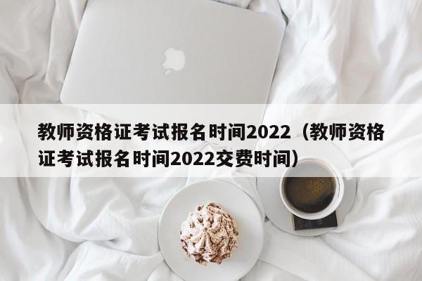 教师资格证考试报名时间2022（教师资格证考试报名时间2022交费时间）