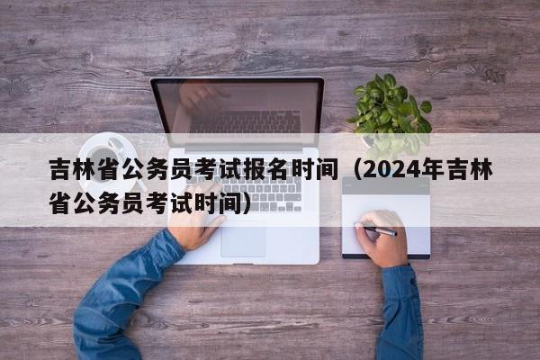 吉林省公务员考试报名时间（2024年吉林省公务员考试时间）