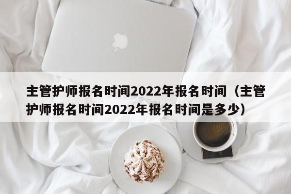 主管护师报名时间2022年报名时间（主管护师报名时间2022年报名时间是多少）