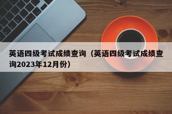 英语四级考试成绩查询（英语四级考试成绩查询2023年12月份）