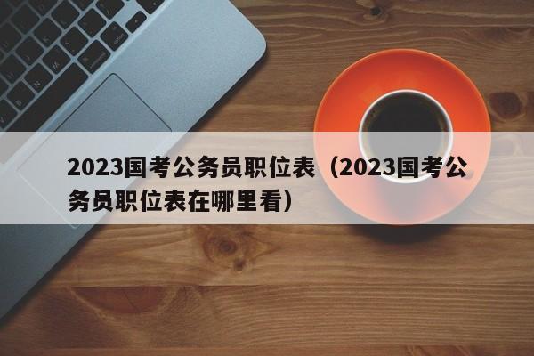 2023国考公务员职位表（2023国考公务员职位表在哪里看）