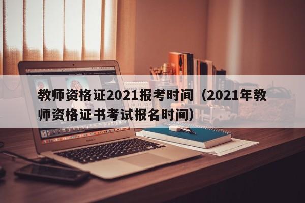 教师资格证2021报考时间（2021年教师资格证书考试报名时间）