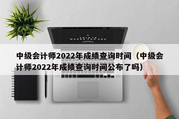 中级会计师2022年成绩查询时间（中级会计师2022年成绩查询时间公布了吗）