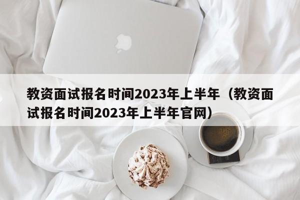 教资面试报名时间2023年上半年（教资面试报名时间2023年上半年官网）