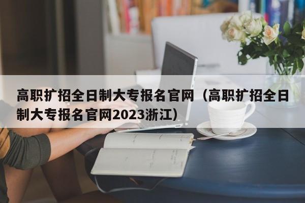 高职扩招全日制大专报名官网（高职扩招全日制大专报名官网2023浙江）