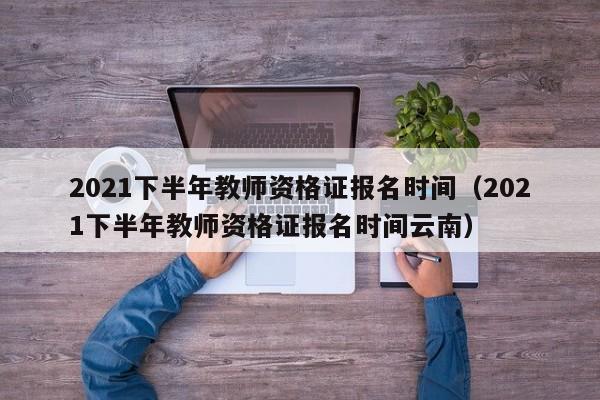 2021下半年教师资格证报名时间（2021下半年教师资格证报名时间云南）