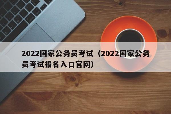 2022国家公务员考试（2022国家公务员考试报名入口官网）