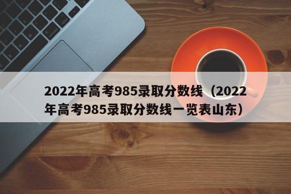 2022年高考985录取分数线（2022年高考985录取分数线一览表山东）